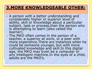 3.MORE KNOWLEDGEABLE OTHER:
 A person with a better understanding and
considerably higher or superior level of
ability, skill or knowledge about a particular
subject, task or process,than the person who
is attempting to learn (also called the
learner).
 The MKO often comes in the person of a
teacher, a superior at work, or a peer with
more experience.There are instances when he
could be someone younger, but with more
cultivated knowledge and skill.In this digital
age, the MKO may even be a computer or
any intelligent machine.In the eyes of a child,
adults are the MKO’s.
 