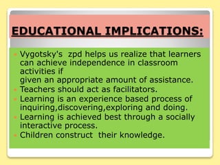 EDUCATIONAL IMPLICATIONS:
 Vygotsky's zpd helps us realize that learners
can achieve independence in classroom
activities if
given an appropriate amount of assistance.
 Teachers should act as facilitators.
 Learning is an experience based process of
inquiring,discovering,exploring and doing.
 Learning is achieved best through a socially
interactive process.
 Children construct their knowledge.
 