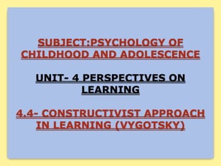 SUBJECT:PSYCHOLOGY OF
CHILDHOOD AND ADOLESCENCE
UNIT- 4 PERSPECTIVES ON
LEARNING
4.4- CONSTRUCTIVIST APPROACH
IN LEARNING (VYGOTSKY)
 