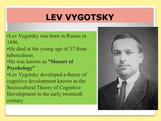 LEV VYGOTSKY
•Lev Vygotsky was born in Russia in
1896.
•He died at the young age of 37 from
tuberculosis.
•He was known as “Mozart of
Psychology”
•Lev Vygotsky developed a theory of
cognitive development known as the
Sociocultural Theory of Cognitive
Development in the early twentieth
century.
 