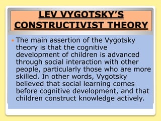 LEV VYGOTSKY’S
CONSTRUCTIVIST THEORY
 The main assertion of the Vygotsky
theory is that the cognitive
development of children is advanced
through social interaction with other
people, particularly those who are more
skilled. In other words, Vygotsky
believed that social learning comes
before cognitive development, and that
children construct knowledge actively.
 