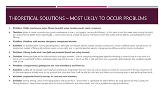 THEORETICAL SOLUTIONS – MOST LIKELY TO OCCUR PROBLEMS
 Problem: Public interference when filming in public areas, outdoor parks, roads, streets etc.
 Solution: When it comes to production, public interference is one of my biggest concerns for filming. Luckily, most of my film takes place during the night,
so I will be filming at late hours (specifically 1-3 am) where we are unlikely to get any interference from the public and are able to avoid distractions when
filming.
 Problem: Problems with weather changes or unexpected weather.
 Solution: To avoid weather ruining shooting days, I will make sure to plan specific scenes (outdoor scenes) on a series of different days spread across my
production instead of filming all outdoor scenes in one night, just in case the weather were to change we would have another time to reschedule.
 Problem: Filming in the dark, low light and potential health and safety hazards.
 Solution: Filming at night will be difficult due to low light, however I plan to bring my photography lights for shooting a scene in case it is too dark or if
there isn't enough light to film. I will also be planning that the area in which we film is safe and there are no possible safety hazards that could put cast &
crew at risk.
 Problem: Transportation, getting cast and crew members to and from set.
 Solution: Luckily, all the people I currently have working on my product live very close by and are easily accessible for most parts of the day. However, if I
do hire extra people to help work on my product that done live close, I will be able to come and pick them up on shooting days as well as bring them back.
 Problem: Unprovided food & services for cast and crew members.
 Solution: During filming, I plan on bringing food as well as drinks as I know there is a potential we will be filming for long periods of time. Luckily, the
filming locations I have chosen are also close to home, so bathroom and other breaks won't be a problem during my production.
 