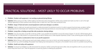 PRACTICAL SOLUTIONS – MOST LIKELY TO OCCUR PROBLEMS
 Problem: Problem with equipment / not working as planned during filming.
 Solution: Before going out to film, I will be making sure that every piece of equipment I will be using is tested and made sure that it is set to the right
settings depending on what conditions were filming under to make sure I don’t slow down production time.
 Problem: Usage of food and water around equipment could cause damage or accidents.
 Solution: I want to make sure my work environment is a safe environment for everyone to work in. In order to prevent food and water accidents I will be
designating time for food breaks and I will also be making sure that food and drinks are consumed away from all the equipment to avoid this problem.
 Problem: Losing files or finding corrupt files after production (during editing).
 Solution: I am very wary that corrupt files or the loss of files is very possible and would like to ensure this doesn’t happen. To do this I will be keeping all of
my important files in a safe location on my personal USB, as well as making sure to make separate duplicates of files in case something goes wrong with one.
 Problem: Crew unable or uneducated on how to use specific equipment.
 Solution: Before filming, I will be giving a quick and simple rundown to my crew on how to use certain equipment in case they have questions or do not
know, but from my current knowledge, the people I have helping have had experience in the past so this shouldn’t be too much of a problem during filming.
 Problem: Health and safety with equipment.
 Solution: To ensure my workplace is a safe environment for everyone, I will be running through some safety rules and regulations with my cast and crew to
ensure they know how to use / treat the equipment to avoid any injuries or breaking any equipment.
 