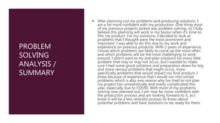PROBLEM
SOLVING
ANALYSIS /
SUMMARY
 After planning out my problems and producing solutions, I
am a lot more confident with my production. One thing most
of my previous projects lacked was problem solving, so I fully
believe this planning will work in my favour when it's time to
film my product. For my solutions, I decided to look at
problems that I thought were the most prominent and
important. I was able to do this due to my work and
experience on previous products. With 2 years of experience,
I know which problems are likely to come up the most often
and which problems will be the most challenging to work
around. I didn’t want to try and plan solutions for every little
problem that may or may not occur, but I wanted to make
sure I had some good solutions and preparation down for big
and more serious problems that might occur, more
specifically problems that would impact my final product. I
knew because of experience that I would run into similar
problems which is also one reason why Ive tried to not plan
my project too unrealistically and overly complicated this
year, especially due to COVID. With most of my problems
solving now planned out, I am now far more confident with
the production process and am looking forward to it, as I
know it will be a less stressful process to know about
potential problems and have solutions to be ready for them.
 