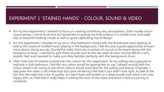 EXPERIMENT 1 'STAINED HANDS' - COLOUR, SOUND & VIDEO
 For my first experiment, I wanted to focus on creating something very atmospheric, both visually and in
sound design. I chose to do this as I would like to portray my final product in a similar tone, and really
rely on beautiful looking visuals as well as good captivating sound design.
 For this experiment, I decided to try out a 'club bathroom' theme with the fluorescent neon lighting as
well as the sound of muffled music playing in the background. I felt this was a good opportunity to learn
more about mixing sounds. During the video there are a mixture of sounds to be heard along with the
background music. I wanted to give these sounds such as the tap water & door closing effects a very
realistic feel, and I wanted to make sure they blended perfectly with the background music.
 I felt I had a lot of creative control with the colours for this experiment. As my setting was supposed to
replicate a club bathroom, I felt like any colour would be appropriate to use. I played around with the
colour wheel a lot, trying to see which colours would work best for the setting and theme. Originally, I
had given the video a red tinted look but upon rendering I felt that it just didn’t look right, as well as the
fact that the video lost a lot of quality, so I went back and landed on a deep purple look which I am now
happy with, as I feel that it really helps in setting the tone of the video and doesn’t feel too jarring or
unrealistic.
 