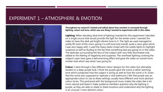 EXPERIMENT 1 – ATMOSPHERE & EMOTION
Throughout my research I looked and talked about how emotion is conveyed through
lighting, colour and tone, which was one thing I wanted to experiment with in this video.
Lighting: When deciding what kind of lighting I wanted for this experiment I decided
on a single source that would provide the light for the whole scene. I wanted the
video to have this dark yet bright vibrant tone to it. The light we used managed to
subtly fill most of the room, giving it a soft tone and overall, quite a neon glow which
I was very happy with. I used the heavy darks mixed with the subtle lights to highlight
suspense as well as illuding to the fact that something bad was going on in the video.
The darkness surrounding the face of the subject with very little illuminated only
added to this feeling of negativity and suspense. The overhead lighting covering the
subject's eyes have gave a dehumanising effect and gave the video an overall more
sinister look which was what I was going for.
Colour: I went through a few different colour designs for this video but ultimately
landed on a deep purple look. I think the purple gave the scene a rather warming
tone which juxtaposes how the subject is acting as well as how the scene is lit. Given
that the scene was supposed to replicate a club bathroom, I felt that purple was an
appropriate colour to use as these settings usually have different and more abstract
colour tones. This partnered with the background music makes the video feel a lot
more natural and doesn’t make audience members question why the lighting is
purple, as they are able to relate to these locations and understand why the lighting
is an unusual / more abstract colour.
 