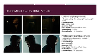 EXPERIMENT II – LIGHTING SET-UP
Outdoor Light Experiment
- Outdoor setting, dim natural light and one light
source
Camera Settings
ISO – 1600 to 2000
Aperture – F3.5
Focus Mode – Continuous Auto Focus
Shutter Speed – 1/200
Camera Quality – 4K Resolution
Photography Light Experiment
- Multiple strong light sources, movable /
modifiable light
Camera Settings
ISO – 600 to 800
Aperture – F3.5
Focus Mode – Continuous Auto Focus
Shutter Speed – 1/200
Camera Quality – 4K Resolution
 
