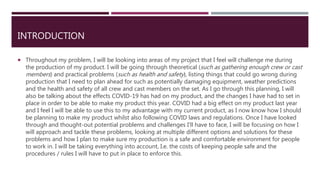 INTRODUCTION
 Throughout my problem, I will be looking into areas of my project that I feel will challenge me during
the production of my product. I will be going through theoretical (such as gathering enough crew or cast
members) and practical problems (such as health and safety), listing things that could go wrong during
production that I need to plan ahead for such as potentially damaging equipment, weather predictions
and the health and safety of all crew and cast members on the set. As I go through this planning, I will
also be talking about the effects COVID-19 has had on my product, and the changes I have had to set in
place in order to be able to make my product this year. COVID had a big effect on my product last year
and I feel I will be able to use this to my advantage with my current product, as I now know how I should
be planning to make my product whilst also following COVID laws and regulations. Once I have looked
through and thought-out potential problems and challenges I'll have to face, I will be focusing on how I
will approach and tackle these problems, looking at multiple different options and solutions for these
problems and how I plan to make sure my production is a safe and comfortable environment for people
to work in. I will be taking everything into account, I.e. the costs of keeping people safe and the
procedures / rules I will have to put in place to enforce this.
 