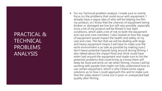 PRACTICAL &
TECHNICAL
PROBLEMS
ANALYSIS
 For my Technical problem analysis, I made sure to mainly
focus on the problems that could occur with equipment. I
already have a vague idea of who will be helping me film
my product, so I know that the chances of equipment being
broken or damaged are low but still very possible, especially
since a lot of my product will be filmed in low light
conditions, which adds a lot of risk to both the equipment
and cast and crew members. I also looked at how the usage
of equipment would impact the health and safety of my
cast and crew. The fact that we will be dealing with large
and heavy equipment means I will have to make sure the
work environment is as safe as possible by making sure I
don’t leave potential hazards lying around during filming. I
also talked about the impact food and drink could have
when had around the equipment and made sure to list the
potential problems that could bring as I know there will
likely be food and drink on set when filming. I know I will be
working with people that might not fully understand how to
use certain equipment, which is why I listed some vague
solutions as to how I could approach this and to make sure
that the video doesn’t come out in poor or unexpected bad
quality after filming.
 
