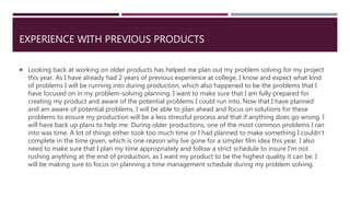 EXPERIENCE WITH PREVIOUS PRODUCTS
 Looking back at working on older products has helped me plan out my problem solving for my project
this year. As I have already had 2 years of previous experience at college, I know and expect what kind
of problems I will be running into during production, which also happened to be the problems that I
have focused on in my problem-solving planning. I want to make sure that I am fully prepared for
creating my product and aware of the potential problems I could run into. Now that I have planned
and am aware of potential problems, I will be able to plan ahead and focus on solutions for these
problems to ensure my production will be a less stressful process and that if anything does go wrong, I
will have back up plans to help me. During older productions, one of the most common problems I ran
into was time. A lot of things either took too much time or I had planned to make something I couldn't
complete in the time given, which is one reason why Ive gone for a simpler film idea this year. I also
need to make sure that I plan my time appropriately and follow a strict schedule to insure I'm not
rushing anything at the end of production, as I want my product to be the highest quality it can be. I
will be making sure to focus on planning a time management schedule during my problem solving.
 
