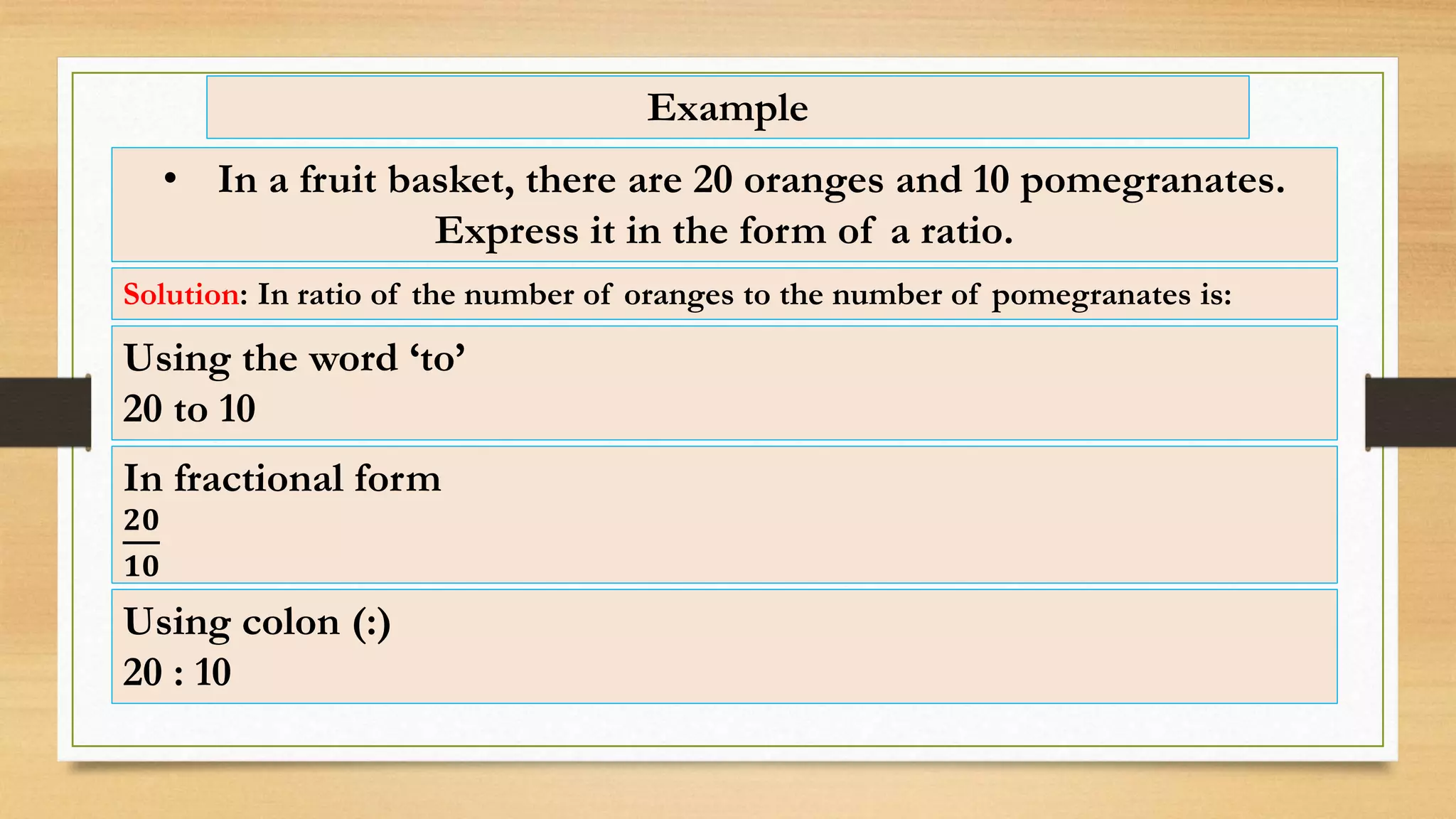 Example
• In a fruit basket, there are 20 oranges and 10 pomegranates.
Express it in the form of a ratio.
Solution: In ratio of the number of oranges to the number of pomegranates is:
Using colon (:)
20 : 10
Using the word ‘to’
20 to 10
In fractional form
𝟐𝟎
𝟏𝟎
 