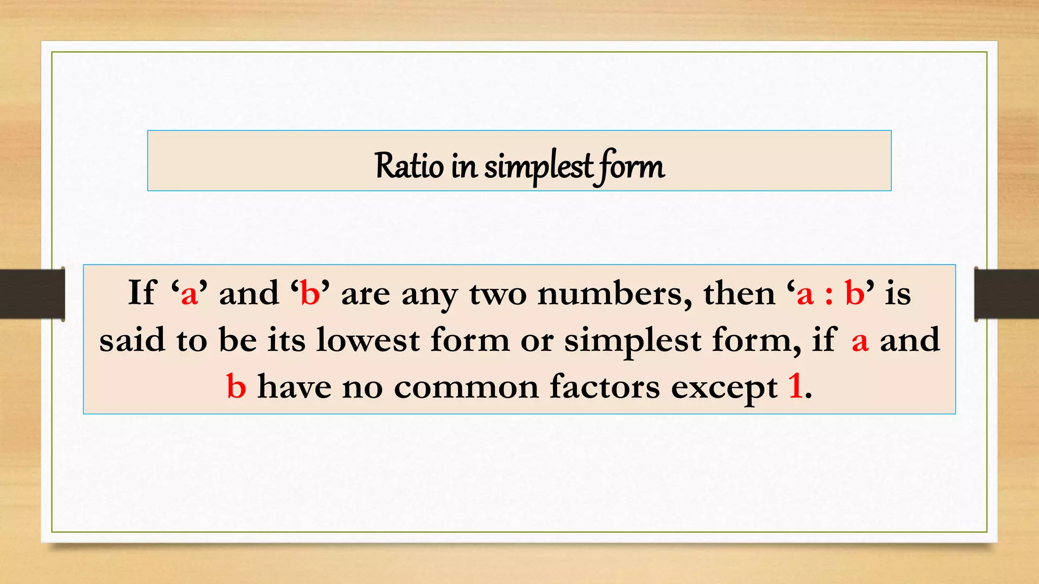 Ratio in simplest form
If ‘a’ and ‘b’ are any two numbers, then ‘a : b’ is
said to be its lowest form or simplest form, if a and
b have no common factors except 1.
 