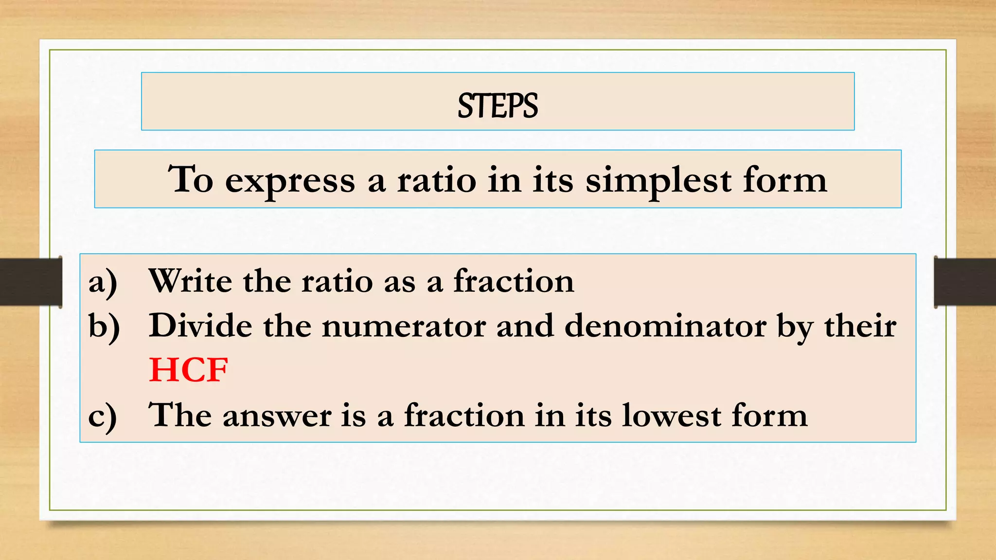 To express a ratio in its simplest form
a) Write the ratio as a fraction
b) Divide the numerator and denominator by their
HCF
c) The answer is a fraction in its lowest form
STEPS
 