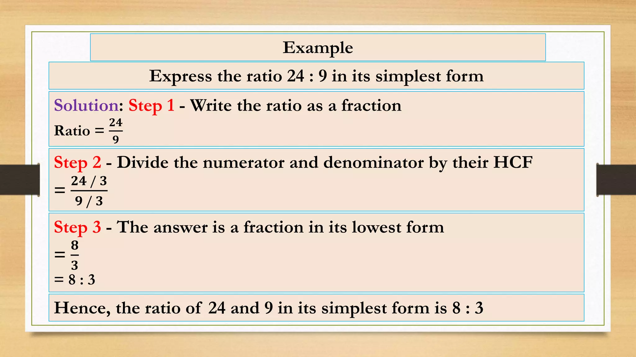 Example
Express the ratio 24 : 9 in its simplest form
Solution: Step 1 - Write the ratio as a fraction
Ratio =
𝟐𝟒
𝟗
Step 3 - The answer is a fraction in its lowest form
=
𝟖
𝟑
= 8 : 3
Step 2 - Divide the numerator and denominator by their HCF
=
𝟐𝟒 / 𝟑
𝟗 / 𝟑
Hence, the ratio of 24 and 9 in its simplest form is 8 : 3
 