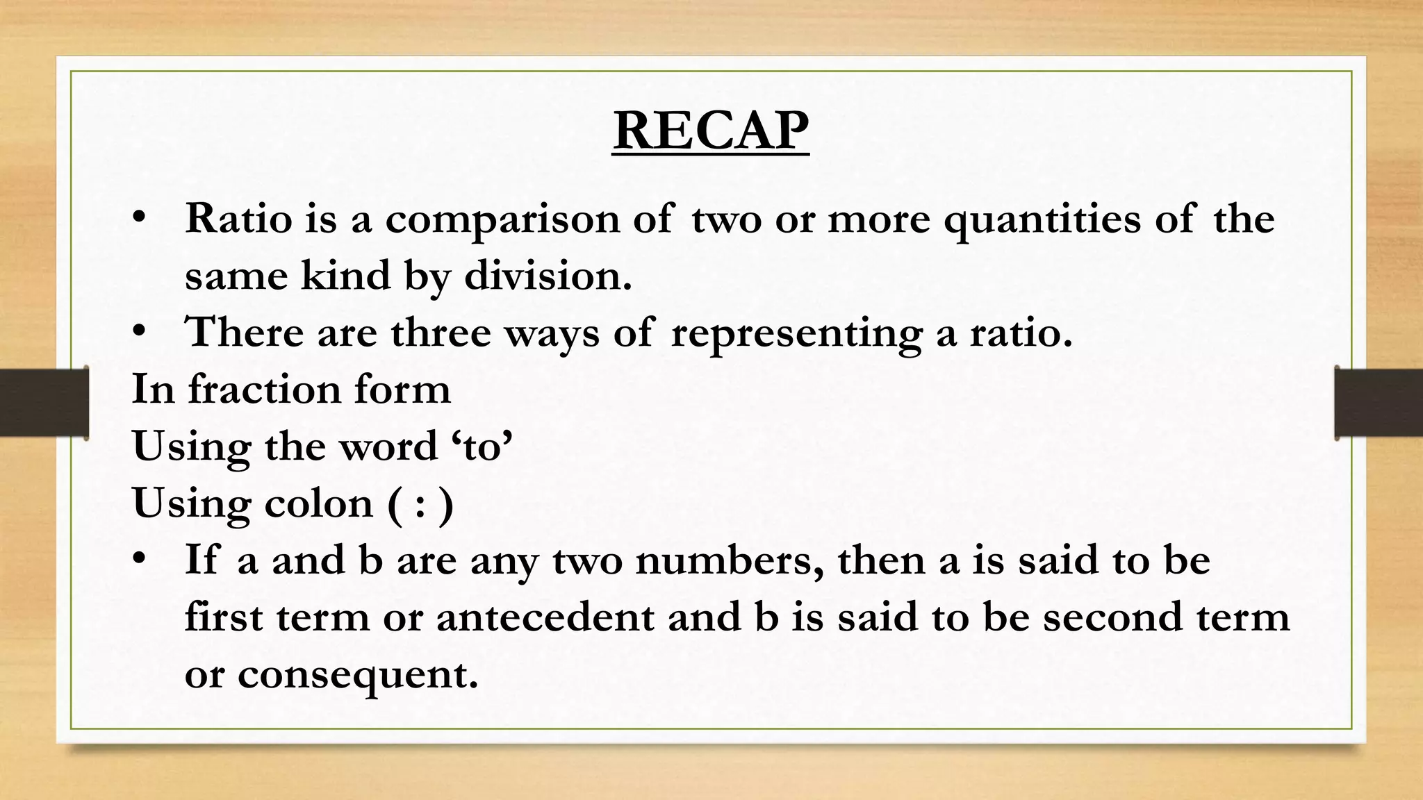 RECAP
• Ratio is a comparison of two or more quantities of the
same kind by division.
• There are three ways of representing a ratio.
In fraction form
Using the word ‘to’
Using colon ( : )
• If a and b are any two numbers, then a is said to be
first term or antecedent and b is said to be second term
or consequent.
 