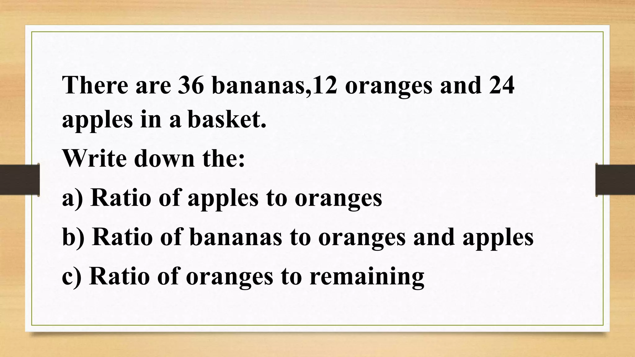 There are 36 bananas,12 oranges and 24
apples in a basket.
Write down the:
a) Ratio of apples to oranges
b) Ratio of bananas to oranges and apples
c) Ratio of oranges to remaining
 