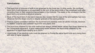 Conclusions:
 The liquid limit of mixtures of soils is not governed by the linear law. In other words, the combined
liquid limit of soil mixtures is not equivalent to the sum of the liquid limits of the constituent soils after
correcting them to their respective percentages in the mixtures. This leads to the conclusion that the
liquid limit is not entirely a physical property.
 Study of the liquid limit of clay-sand mixtures also reveals that the size of the sand particle has more
influence than the shape (round or angular grained) of the sand particles.
 There is a good correlation between the liquid limit and plasticity index for all the mixtures. However,
no relation could be seen between liquid limit and plastic limit.
 The liquid limit obtained by the cone method has always yielded lesser values than those obtained by
the Casagrande apparatus. A good relationship exists between the liquid limits obtained by the
apparatus for liquid limits ranging up to 500%.
 Liquid limits of low plasticity soils could be obtained by finding the same liquid limits and mixing them
with soils of higher plasticity.
 