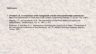 References:
• Christer's, B., A comparison of the Casagrande and fall cone penetrometer methods for
liquid limit determination in marls from Crete, Greece, Engineering Geology, 31 (2),131-142, (1991).
• Nagaraj, T. S. and Jayadevan, M.S., "Re-examination of One-Point Method of Liquid Limit
Determination," Geotechnique, Vol. 31, 1981, p. 413.
• Sridharan, A. and Rao, G. V., "Mechanisms Controlling the Liquid Limit of Clays," Proceedings of
6th International Conference on Soil Mechanics, Vol. 75, Istanbul Technical University, Istanbul,
Turkey, 1975.
 