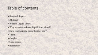 Table of contents:
Research Papers
Abstract
What is Liquid Limit?
Why we want to know liquid limit of soil?
How to determine liquid limit of soil?
Table
Graphs
Conclusion
References
 
