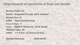 Determination of Liquid limit of Given soil Sample
Research Paper: 01
Author: Sivapullaiah Puvvadi and A. Sridharan
Research Paper: 02
Author: Stuart Kenneth Haigh
Research Paper: 03
Author: Rajesh P. Shukla and Jennie Gandhi
Research Paper: 04
Author: S N R Shah and Muhammad Aslam
Standard Refrences : ASTM D4318
 