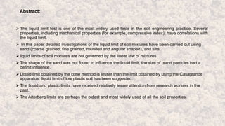 Abstract:
 The liquid limit test is one of the most widely used tests in the soil engineering practice. Several
properties, including mechanical properties (for example, compressive index), have correlations with
the liquid limit.
 In this paper detailed investigations of the liquid limit of soil mixtures have been carried out using
sand (coarse grained, fine grained, rounded and angular shaped), and silts.
 liquid limits of soil mixtures are not governed by the linear law of mixtures.
 The shape of the sand was not found to influence the liquid limit, the size of sand particles had a
definit influence.
 Liquid limit obtained by the cone method is lesser than the limit obtained by using the Casagrande
apparatus. liquid limit of low plastic soil has been suggested.
 The liquid and plastic limits have received relatively lesser attention from research workers in the
past.
 The Atterberg limits are perhaps the oldest and most widely used of all the soil properties.
 