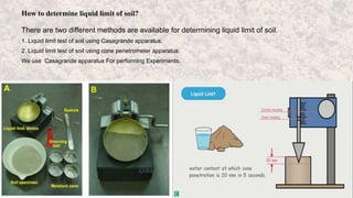 How to determine liquid limit of soil?
There are two different methods are available for determining liquid limit of soil.
1. Liquid limit test of soil using Casagrande apparatus.
2. Liquid limit test of soil using cone penetrometer apparatus.
We use Casagrande apparatus For performing Experiments.
 