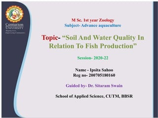 Name - Ipsita Sahoo
Reg no- 200705180160
Guided by- Dr. Sitaram Swain
School of Applied Science, CUTM, BBSR
M Sc. 1st year Zoology
Subject- Advance aquaculture
Topic- “Soil And Water Quality In
Relation To Fish Production”
Session- 2020-22
 