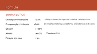 Formula
SUNTAN LOTION
Glceryl p-aminobenzoate :-3.0%
Propylene glycol ricinolate :-8.0%
Glycerin :-10.0%
Alcohol :-60.0%
Perfume and color :- q.s
(ability to absorb UV rays—the ones that cause sunburn)
( It imparts emolliency and softening characteristics to the skin)
(Freezing action)
 