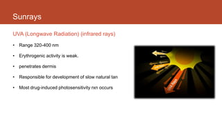 Sunrays
UVA (Longwave Radiation) (infrared rays)
• Range 320-400 nm
• Erythrogenic activity is weak.
• penetrates dermis
• Responsible for development of slow natural tan
• Most drug-induced photosensitivity rxn occurs
 