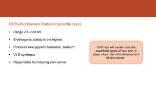 UVB (Middlewave Radiation)(visible rays)
• Range 290-320 nm
• Erythrogenic activity is the highest
• Produces new pigment formation, sunburn,
• Vit D synthesis
• Responsible for inducing skin cancer
UVB rays will usually burn the
superficial layers of your skin. It
plays a key role in the development
of skin cancer.
 