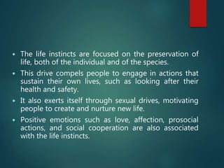  The life instincts are focused on the preservation of
life, both of the individual and of the species.
 This drive compels people to engage in actions that
sustain their own lives, such as looking after their
health and safety.
 It also exerts itself through sexual drives, motivating
people to create and nurture new life.
 Positive emotions such as love, affection, prosocial
actions, and social cooperation are also associated
with the life instincts.
 