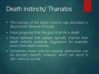 Death instincts/ Thanatos
• The concept of the death instincts was described in
Beyond the Pleasure Principle.
 Freud proposed that the goal of all life is death.
 Freud believed that people typically channel their
death instincts outwards. Aggression, for example,
arises from death instincts.
 Sometimes these instincts towards destruction can
be directed towards, however, which can result in
self- harm or suicide.
 