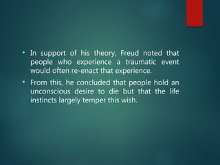 • In support of his theory, Freud noted that
people who experience a traumatic event
would often re-enact that experience.
• From this, he concluded that people hold an
unconscious desire to die but that the life
instincts largely temper this wish.
 