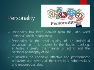 Personality
 Personality has been derived from the Latin word
‘persona’ which means mask.
 Personality is the total quality of an individual
behaviour as it is shown in the habits, thinking,
attitudes, interests, the manner of acting and the
personal philosophy of life.
 It includes the cognitive, affective and psychomotor
behaviors and covers all the conscious, subconscious
and unconscious also.
 
