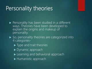 Personality theories
 Personality has been studied in a different
ways. Theories have been developed to
explain the origins and makeup of
personality.
 So, personality theories are categorized into
4 categories-
 Type and trait theories
 Dynamic approach
 Learning and behavioral approach
 Humanistic approach
 