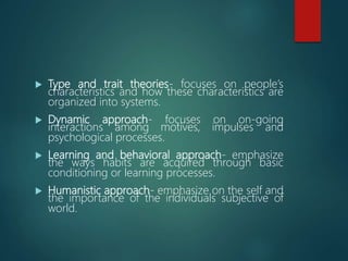  Type and trait theories- focuses on people’s
characteristics and how these characteristics are
organized into systems.
 Dynamic approach- focuses on on-going
interactions among motives, impulses and
psychological processes.
 Learning and behavioral approach- emphasize
the ways habits are acquired through basic
conditioning or learning processes.
 Humanistic approach- emphasize on the self and
the importance of the individuals subjective of
world.
 