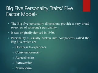 Big Five Personality Traits/ Five
Factor Model-
 The Big five personality dimensions provide a very broad
overview of someone’s personality.
 It was originally derived in 1970.
 Personality is usually broken into components called the
Big Five which are
o Openness to experience
o Conscientiousness
o Agreeableness
o Extroversion
o Neuroticism
 