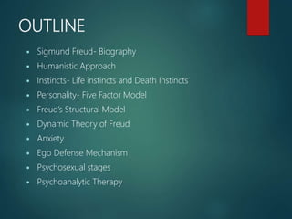 OUTLINE
 Sigmund Freud- Biography
 Humanistic Approach
 Instincts- Life instincts and Death Instincts
 Personality- Five Factor Model
 Freud’s Structural Model
 Dynamic Theory of Freud
 Anxiety
 Ego Defense Mechanism
 Psychosexual stages
 Psychoanalytic Therapy
 