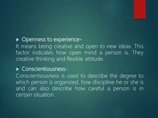  Openness to experience-
It means being creative and open to new ideas. This
factor indicates how open mind a person is. They
creative thinking and flexible attitude.
 Conscientiousness-
Conscientiousness is used to describe the degree to
which person is organized, how discipline he or she is
and can also describe how careful a person is in
certain situation.
 