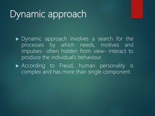 Dynamic approach
 Dynamic approach involves a search for the
processes by which needs, motives and
impulses- often hidden from view- interact to
produce the individual’s behaviour.
 According to Freud, human personality is
complex and has more than single component.
 
