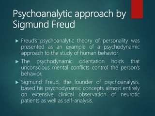 Psychoanalytic approach by
Sigmund Freud
 Freud’s psychoanalytic theory of personality was
presented as an example of a psychodynamic
approach to the study of human behavior.
 The psychodynamic orientation holds that
unconscious mental conflicts control the person’s
behavior.
 Sigmund Freud, the founder of psychoanalysis,
based his psychodynamic concepts almost entirely
on extensive clinical observation of neurotic
patients as well as self-analysis.
 
