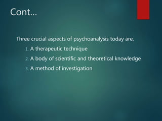 Cont…
Three crucial aspects of psychoanalysis today are,
1. A therapeutic technique
2. A body of scientific and theoretical knowledge
3. A method of investigation
 