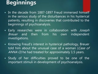 Beginnings
 In the decade from 1887-1897 Freud immersed himself
in the serious study of the disturbances in his hysterical
patients, resulting in discoveries that contributed to the
beginnings of psychoanalysis.
 Early researches were in collaboration with Joseph
Breuer and then from his own independent
investigations.
 Knowing Freud’s interest in hysterical pathology, Breuer
told him about the unusual case of a woman (Case of
ANNA O) he had treated for approximately 1.5 years.
 Study of her difficulties proved to be one of the
important stimuli in development of psychoanalysis.
 