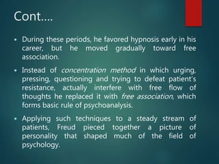 Cont….
 During these periods, he favored hypnosis early in his
career, but he moved gradually toward free
association.
 Instead of concentration method in which urging,
pressing, questioning and trying to defeat patient’s
resistance, actually interfere with free flow of
thoughts he replaced it with free association, which
forms basic rule of psychoanalysis.
 Applying such techniques to a steady stream of
patients, Freud pieced together a picture of
personality that shaped much of the field of
psychology.
 