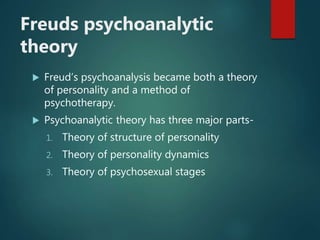 Freuds psychoanalytic
theory
 Freud’s psychoanalysis became both a theory
of personality and a method of
psychotherapy.
 Psychoanalytic theory has three major parts-
1. Theory of structure of personality
2. Theory of personality dynamics
3. Theory of psychosexual stages
 