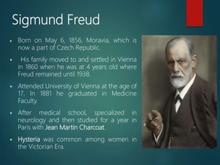 Sigmund Freud
 Born on May 6, 1856, Moravia, which is
now a part of Czech Republic.
 His family moved to and settled in Vienna
in 1860 when he was at 4 years old where
Freud remained until 1938.
 Attended University of Vienna at the age of
17, In 1881 he graduated in Medicine
Faculty.
 After medical school, specialized in
neurology and then studied for a year in
Paris with Jean Martin Charcoat.
 Hysteria was common among women in
the Victorian Era.
 