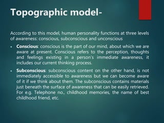 Topographic model-
According to this model, human personality functions at three levels
of awareness: conscious, subconscious and unconscious
 Conscious: conscious is the part of our mind, about which we are
aware at present. Conscious refers to the perception, thoughts
and feelings existing in a person’s immediate awareness, it
includes our current thinking process.
 Subconscious: subconscious content on the other hand, is not
immediately accessible to awareness but we can become aware
of it if we think about them. The subconscious contains materials
just beneath the surface of awareness that can be easily retrieved.
For e.g. Telephone no., childhood memories, the name of best
childhood friend, etc.
 