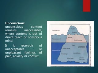 Unconscious:
unconscious content
remains inaccessible,
where content is out of
direct reach of conscious
mind.
It is reservoir of
unacceptable or
unpleasant feelings of
pain, anxiety or conflict.
 