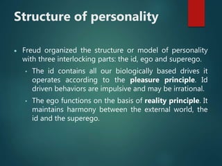 Structure of personality
 Freud organized the structure or model of personality
with three interlocking parts: the id, ego and superego.
• The id contains all our biologically based drives it
operates according to the pleasure principle. Id
driven behaviors are impulsive and may be irrational.
• The ego functions on the basis of reality principle. It
maintains harmony between the external world, the
id and the superego.
 