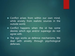  Conflict arises from within our own mind,
while anxiety from realistic sources in the
outside world.
 Conflict happens when the id has some
desires which ego and/or superego do not
agree with.
 The ego works as defence mechanisms. We
deal with anxiety through psychological
defenses.
 
